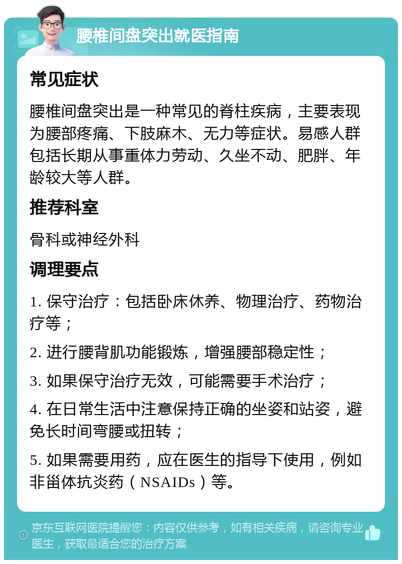 腰椎间盘突出就医指南 常见症状 腰椎间盘突出是一种常见的脊柱疾病，主要表现为腰部疼痛、下肢麻木、无力等症状。易感人群包括长期从事重体力劳动、久坐不动、肥胖、年龄较大等人群。 推荐科室 骨科或神经外科 调理要点 1. 保守治疗：包括卧床休养、物理治疗、药物治疗等； 2. 进行腰背肌功能锻炼，增强腰部稳定性； 3. 如果保守治疗无效，可能需要手术治疗； 4. 在日常生活中注意保持正确的坐姿和站姿，避免长时间弯腰或扭转； 5. 如果需要用药，应在医生的指导下使用，例如非甾体抗炎药（NSAIDs）等。