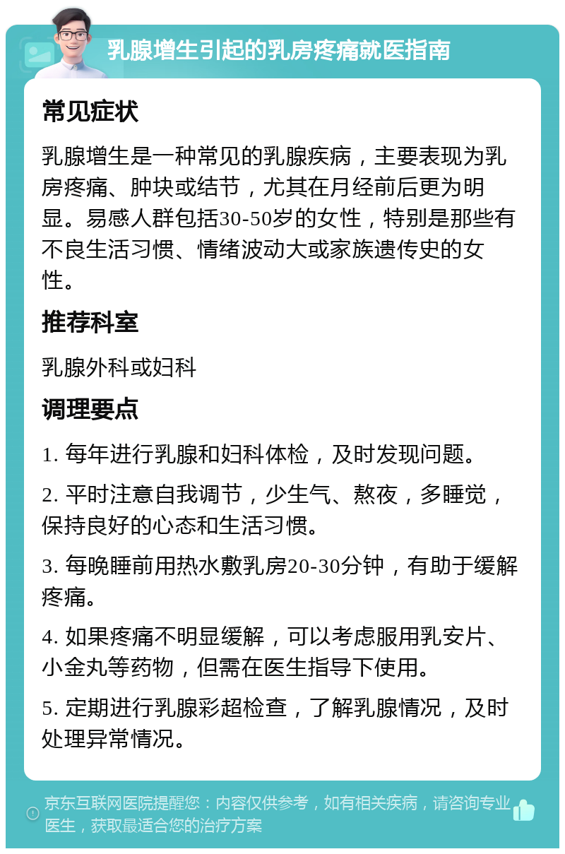 乳腺增生引起的乳房疼痛就医指南 常见症状 乳腺增生是一种常见的乳腺疾病，主要表现为乳房疼痛、肿块或结节，尤其在月经前后更为明显。易感人群包括30-50岁的女性，特别是那些有不良生活习惯、情绪波动大或家族遗传史的女性。 推荐科室 乳腺外科或妇科 调理要点 1. 每年进行乳腺和妇科体检，及时发现问题。 2. 平时注意自我调节，少生气、熬夜，多睡觉，保持良好的心态和生活习惯。 3. 每晚睡前用热水敷乳房20-30分钟，有助于缓解疼痛。 4. 如果疼痛不明显缓解，可以考虑服用乳安片、小金丸等药物，但需在医生指导下使用。 5. 定期进行乳腺彩超检查，了解乳腺情况，及时处理异常情况。