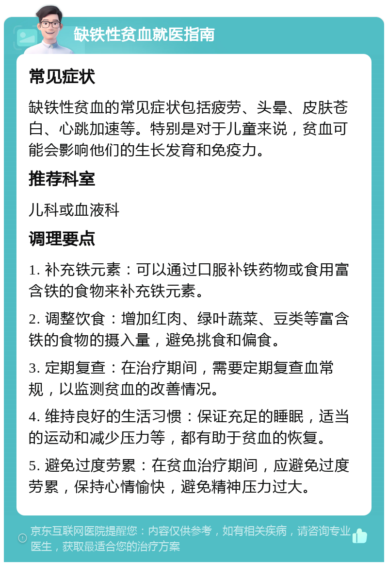 缺铁性贫血就医指南 常见症状 缺铁性贫血的常见症状包括疲劳、头晕、皮肤苍白、心跳加速等。特别是对于儿童来说，贫血可能会影响他们的生长发育和免疫力。 推荐科室 儿科或血液科 调理要点 1. 补充铁元素：可以通过口服补铁药物或食用富含铁的食物来补充铁元素。 2. 调整饮食：增加红肉、绿叶蔬菜、豆类等富含铁的食物的摄入量，避免挑食和偏食。 3. 定期复查：在治疗期间，需要定期复查血常规，以监测贫血的改善情况。 4. 维持良好的生活习惯：保证充足的睡眠，适当的运动和减少压力等，都有助于贫血的恢复。 5. 避免过度劳累：在贫血治疗期间，应避免过度劳累，保持心情愉快，避免精神压力过大。