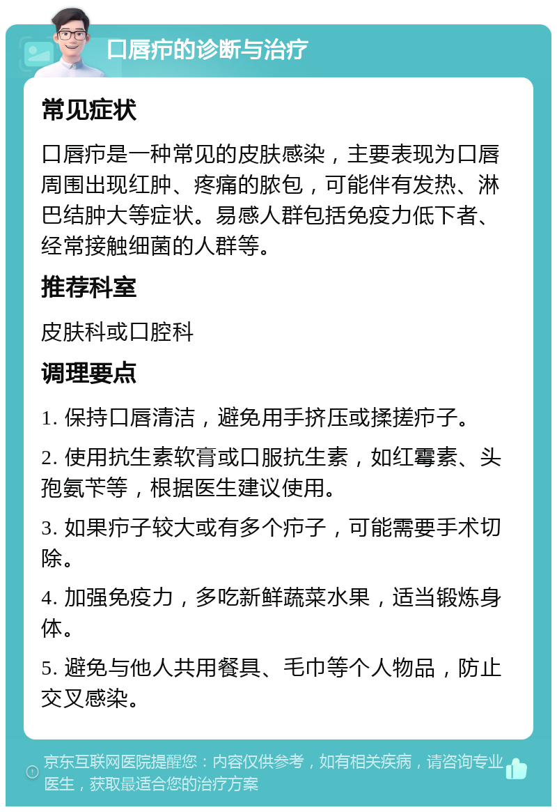 口唇疖的诊断与治疗 常见症状 口唇疖是一种常见的皮肤感染，主要表现为口唇周围出现红肿、疼痛的脓包，可能伴有发热、淋巴结肿大等症状。易感人群包括免疫力低下者、经常接触细菌的人群等。 推荐科室 皮肤科或口腔科 调理要点 1. 保持口唇清洁，避免用手挤压或揉搓疖子。 2. 使用抗生素软膏或口服抗生素，如红霉素、头孢氨苄等，根据医生建议使用。 3. 如果疖子较大或有多个疖子，可能需要手术切除。 4. 加强免疫力，多吃新鲜蔬菜水果，适当锻炼身体。 5. 避免与他人共用餐具、毛巾等个人物品，防止交叉感染。