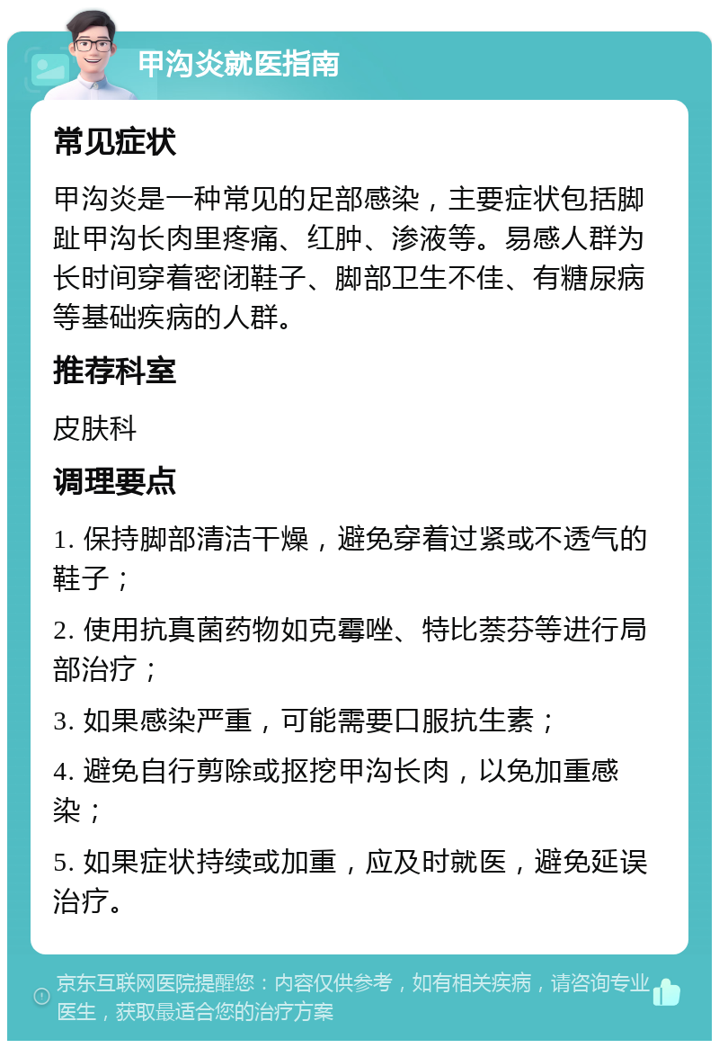 甲沟炎就医指南 常见症状 甲沟炎是一种常见的足部感染，主要症状包括脚趾甲沟长肉里疼痛、红肿、渗液等。易感人群为长时间穿着密闭鞋子、脚部卫生不佳、有糖尿病等基础疾病的人群。 推荐科室 皮肤科 调理要点 1. 保持脚部清洁干燥，避免穿着过紧或不透气的鞋子； 2. 使用抗真菌药物如克霉唑、特比萘芬等进行局部治疗； 3. 如果感染严重，可能需要口服抗生素； 4. 避免自行剪除或抠挖甲沟长肉，以免加重感染； 5. 如果症状持续或加重，应及时就医，避免延误治疗。