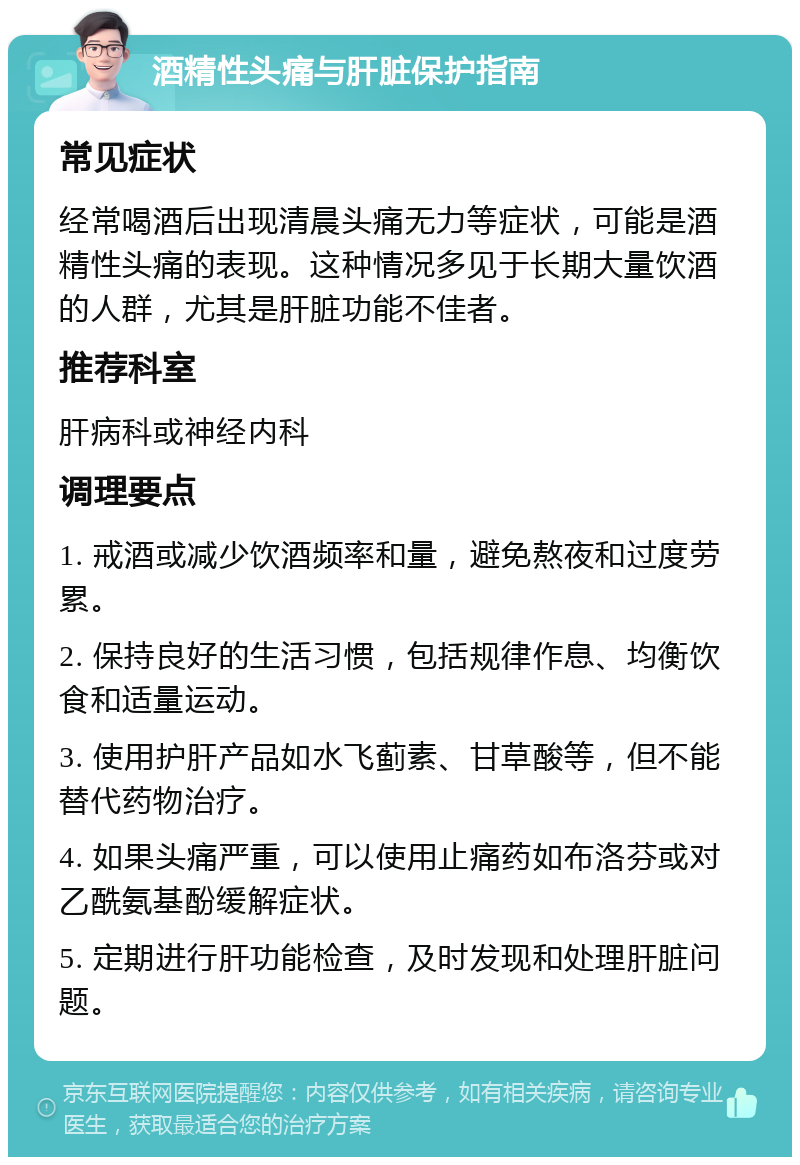 酒精性头痛与肝脏保护指南 常见症状 经常喝酒后出现清晨头痛无力等症状，可能是酒精性头痛的表现。这种情况多见于长期大量饮酒的人群，尤其是肝脏功能不佳者。 推荐科室 肝病科或神经内科 调理要点 1. 戒酒或减少饮酒频率和量，避免熬夜和过度劳累。 2. 保持良好的生活习惯，包括规律作息、均衡饮食和适量运动。 3. 使用护肝产品如水飞蓟素、甘草酸等，但不能替代药物治疗。 4. 如果头痛严重，可以使用止痛药如布洛芬或对乙酰氨基酚缓解症状。 5. 定期进行肝功能检查，及时发现和处理肝脏问题。