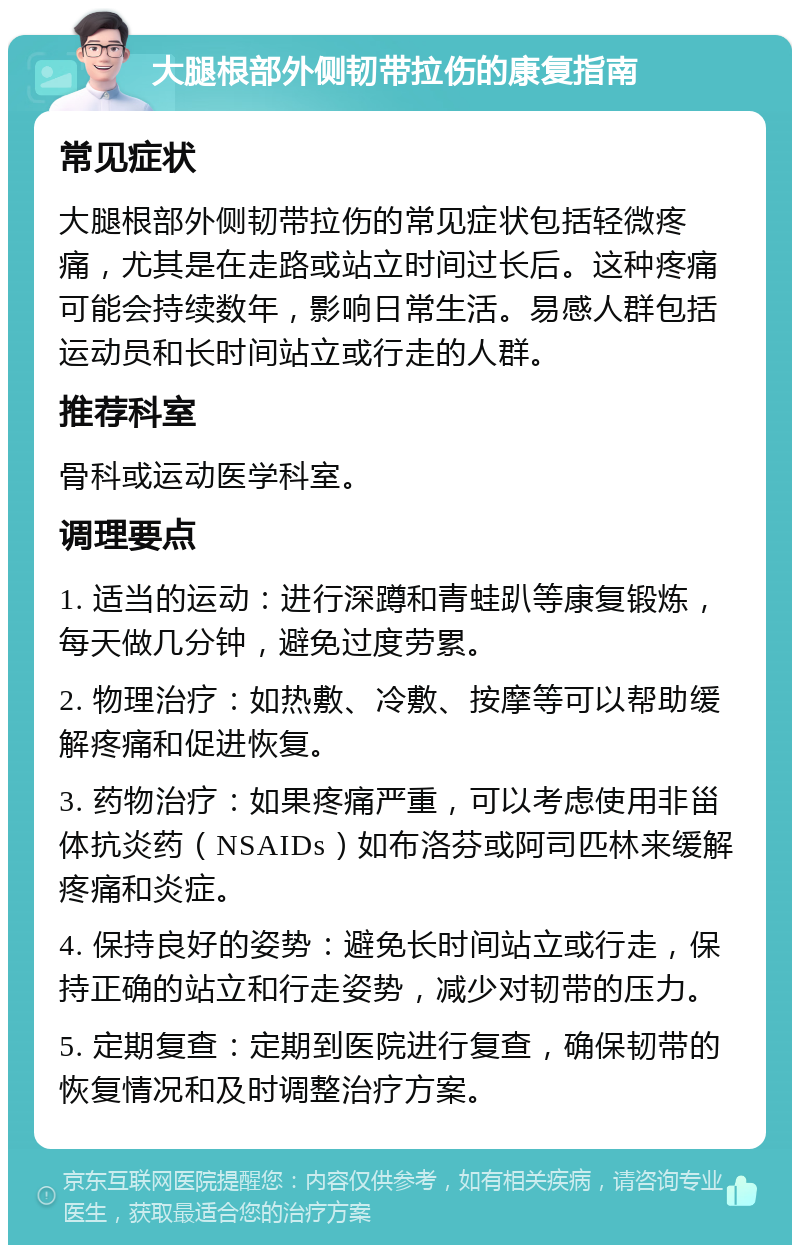 大腿根部外侧韧带拉伤的康复指南 常见症状 大腿根部外侧韧带拉伤的常见症状包括轻微疼痛，尤其是在走路或站立时间过长后。这种疼痛可能会持续数年，影响日常生活。易感人群包括运动员和长时间站立或行走的人群。 推荐科室 骨科或运动医学科室。 调理要点 1. 适当的运动：进行深蹲和青蛙趴等康复锻炼，每天做几分钟，避免过度劳累。 2. 物理治疗：如热敷、冷敷、按摩等可以帮助缓解疼痛和促进恢复。 3. 药物治疗：如果疼痛严重，可以考虑使用非甾体抗炎药（NSAIDs）如布洛芬或阿司匹林来缓解疼痛和炎症。 4. 保持良好的姿势：避免长时间站立或行走，保持正确的站立和行走姿势，减少对韧带的压力。 5. 定期复查：定期到医院进行复查，确保韧带的恢复情况和及时调整治疗方案。