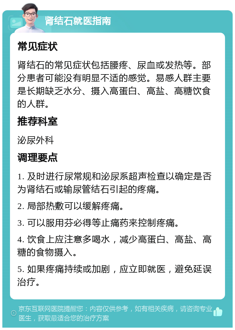 肾结石就医指南 常见症状 肾结石的常见症状包括腰疼、尿血或发热等。部分患者可能没有明显不适的感觉。易感人群主要是长期缺乏水分、摄入高蛋白、高盐、高糖饮食的人群。 推荐科室 泌尿外科 调理要点 1. 及时进行尿常规和泌尿系超声检查以确定是否为肾结石或输尿管结石引起的疼痛。 2. 局部热敷可以缓解疼痛。 3. 可以服用芬必得等止痛药来控制疼痛。 4. 饮食上应注意多喝水，减少高蛋白、高盐、高糖的食物摄入。 5. 如果疼痛持续或加剧，应立即就医，避免延误治疗。