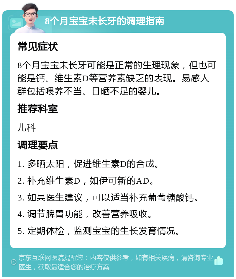 8个月宝宝未长牙的调理指南 常见症状 8个月宝宝未长牙可能是正常的生理现象，但也可能是钙、维生素D等营养素缺乏的表现。易感人群包括喂养不当、日晒不足的婴儿。 推荐科室 儿科 调理要点 1. 多晒太阳，促进维生素D的合成。 2. 补充维生素D，如伊可新的AD。 3. 如果医生建议，可以适当补充葡萄糖酸钙。 4. 调节脾胃功能，改善营养吸收。 5. 定期体检，监测宝宝的生长发育情况。