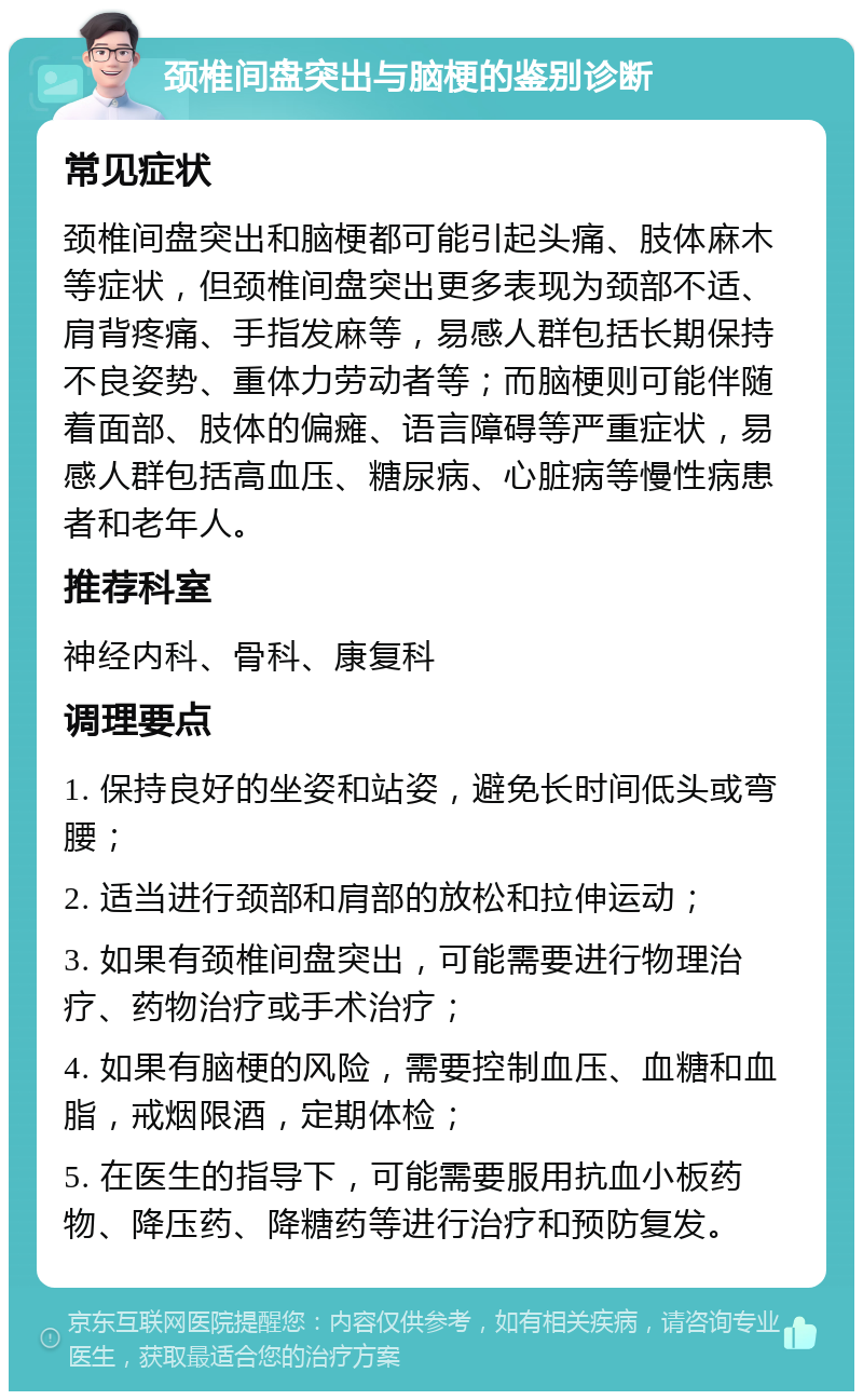 颈椎间盘突出与脑梗的鉴别诊断 常见症状 颈椎间盘突出和脑梗都可能引起头痛、肢体麻木等症状，但颈椎间盘突出更多表现为颈部不适、肩背疼痛、手指发麻等，易感人群包括长期保持不良姿势、重体力劳动者等；而脑梗则可能伴随着面部、肢体的偏瘫、语言障碍等严重症状，易感人群包括高血压、糖尿病、心脏病等慢性病患者和老年人。 推荐科室 神经内科、骨科、康复科 调理要点 1. 保持良好的坐姿和站姿，避免长时间低头或弯腰； 2. 适当进行颈部和肩部的放松和拉伸运动； 3. 如果有颈椎间盘突出，可能需要进行物理治疗、药物治疗或手术治疗； 4. 如果有脑梗的风险，需要控制血压、血糖和血脂，戒烟限酒，定期体检； 5. 在医生的指导下，可能需要服用抗血小板药物、降压药、降糖药等进行治疗和预防复发。