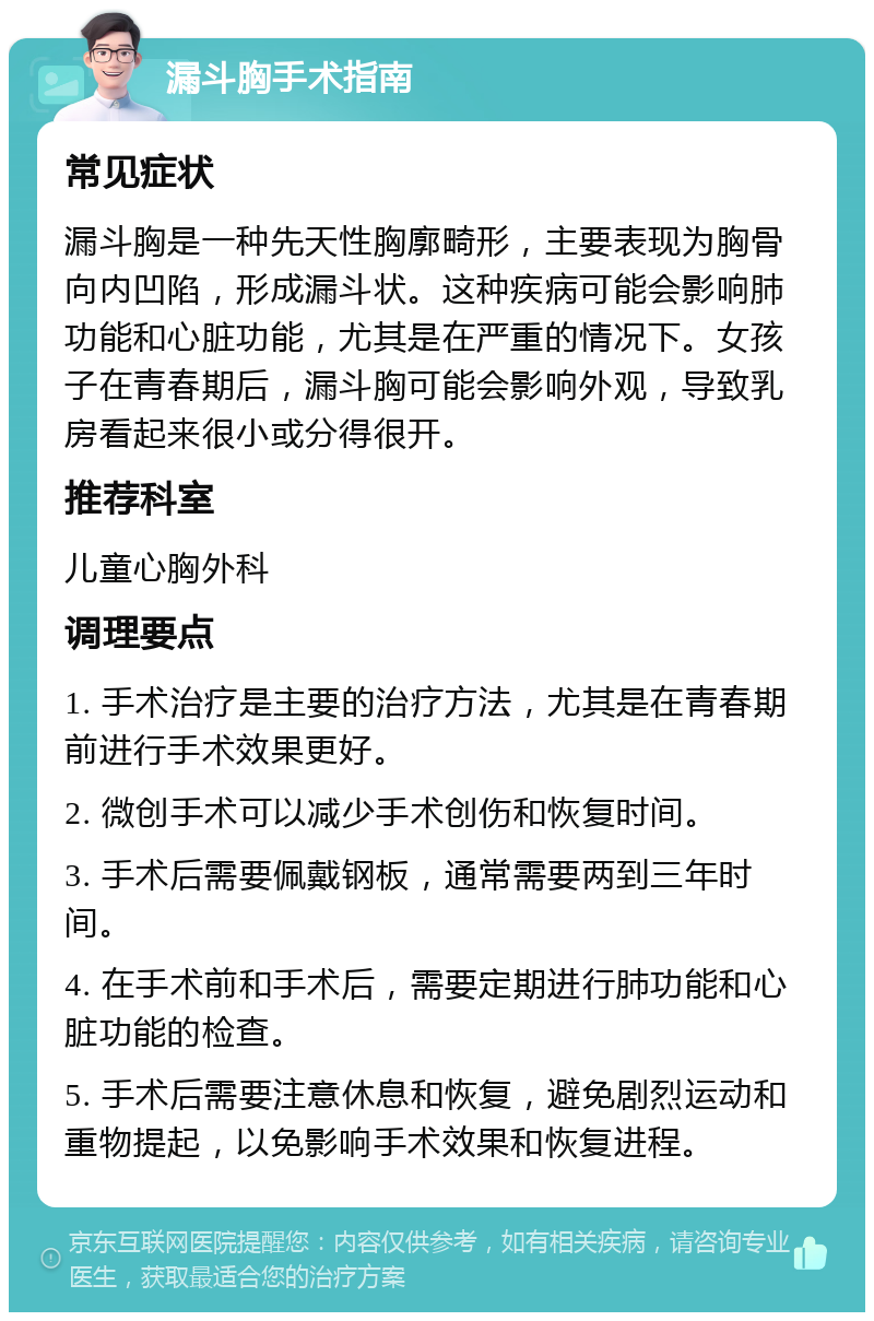 漏斗胸手术指南 常见症状 漏斗胸是一种先天性胸廓畸形，主要表现为胸骨向内凹陷，形成漏斗状。这种疾病可能会影响肺功能和心脏功能，尤其是在严重的情况下。女孩子在青春期后，漏斗胸可能会影响外观，导致乳房看起来很小或分得很开。 推荐科室 儿童心胸外科 调理要点 1. 手术治疗是主要的治疗方法，尤其是在青春期前进行手术效果更好。 2. 微创手术可以减少手术创伤和恢复时间。 3. 手术后需要佩戴钢板，通常需要两到三年时间。 4. 在手术前和手术后，需要定期进行肺功能和心脏功能的检查。 5. 手术后需要注意休息和恢复，避免剧烈运动和重物提起，以免影响手术效果和恢复进程。