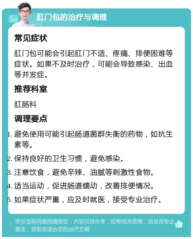 肛门包的治疗与调理 常见症状 肛门包可能会引起肛门不适、疼痛、排便困难等症状。如果不及时治疗，可能会导致感染、出血等并发症。 推荐科室 肛肠科 调理要点 避免使用可能引起肠道菌群失衡的药物，如抗生素等。 保持良好的卫生习惯，避免感染。 注意饮食，避免辛辣、油腻等刺激性食物。 适当运动，促进肠道蠕动，改善排便情况。 如果症状严重，应及时就医，接受专业治疗。