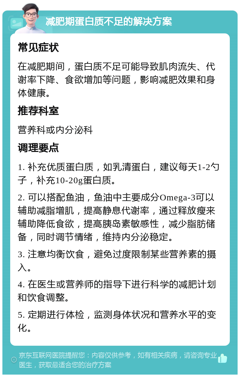 减肥期蛋白质不足的解决方案 常见症状 在减肥期间，蛋白质不足可能导致肌肉流失、代谢率下降、食欲增加等问题，影响减肥效果和身体健康。 推荐科室 营养科或内分泌科 调理要点 1. 补充优质蛋白质，如乳清蛋白，建议每天1-2勺子，补充10-20g蛋白质。 2. 可以搭配鱼油，鱼油中主要成分Omega-3可以辅助减脂增肌，提高静息代谢率，通过释放瘦来辅助降低食欲，提高胰岛素敏感性，减少脂肪储备，同时调节情绪，维持内分泌稳定。 3. 注意均衡饮食，避免过度限制某些营养素的摄入。 4. 在医生或营养师的指导下进行科学的减肥计划和饮食调整。 5. 定期进行体检，监测身体状况和营养水平的变化。