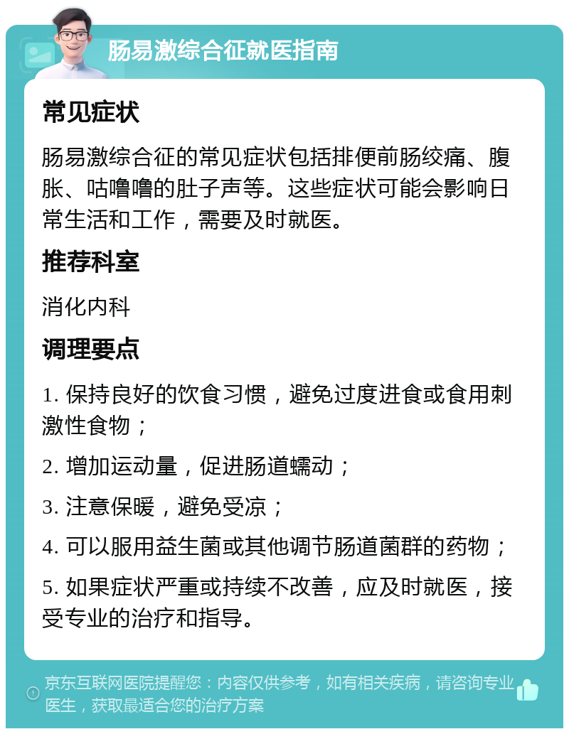 肠易激综合征就医指南 常见症状 肠易激综合征的常见症状包括排便前肠绞痛、腹胀、咕噜噜的肚子声等。这些症状可能会影响日常生活和工作，需要及时就医。 推荐科室 消化内科 调理要点 1. 保持良好的饮食习惯，避免过度进食或食用刺激性食物； 2. 增加运动量，促进肠道蠕动； 3. 注意保暖，避免受凉； 4. 可以服用益生菌或其他调节肠道菌群的药物； 5. 如果症状严重或持续不改善，应及时就医，接受专业的治疗和指导。