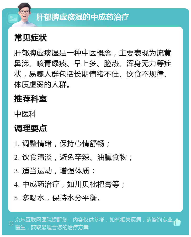 肝郁脾虚痰湿的中成药治疗 常见症状 肝郁脾虚痰湿是一种中医概念，主要表现为流黄鼻涕、咳青绿痰、早上多、脸热、浑身无力等症状，易感人群包括长期情绪不佳、饮食不规律、体质虚弱的人群。 推荐科室 中医科 调理要点 1. 调整情绪，保持心情舒畅； 2. 饮食清淡，避免辛辣、油腻食物； 3. 适当运动，增强体质； 4. 中成药治疗，如川贝枇杷膏等； 5. 多喝水，保持水分平衡。