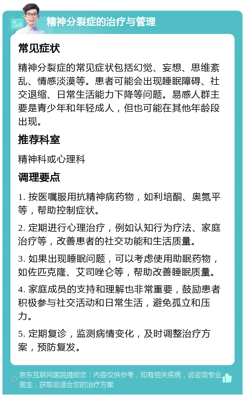 精神分裂症的治疗与管理 常见症状 精神分裂症的常见症状包括幻觉、妄想、思维紊乱、情感淡漠等。患者可能会出现睡眠障碍、社交退缩、日常生活能力下降等问题。易感人群主要是青少年和年轻成人，但也可能在其他年龄段出现。 推荐科室 精神科或心理科 调理要点 1. 按医嘱服用抗精神病药物，如利培酮、奥氮平等，帮助控制症状。 2. 定期进行心理治疗，例如认知行为疗法、家庭治疗等，改善患者的社交功能和生活质量。 3. 如果出现睡眠问题，可以考虑使用助眠药物，如佐匹克隆、艾司唑仑等，帮助改善睡眠质量。 4. 家庭成员的支持和理解也非常重要，鼓励患者积极参与社交活动和日常生活，避免孤立和压力。 5. 定期复诊，监测病情变化，及时调整治疗方案，预防复发。