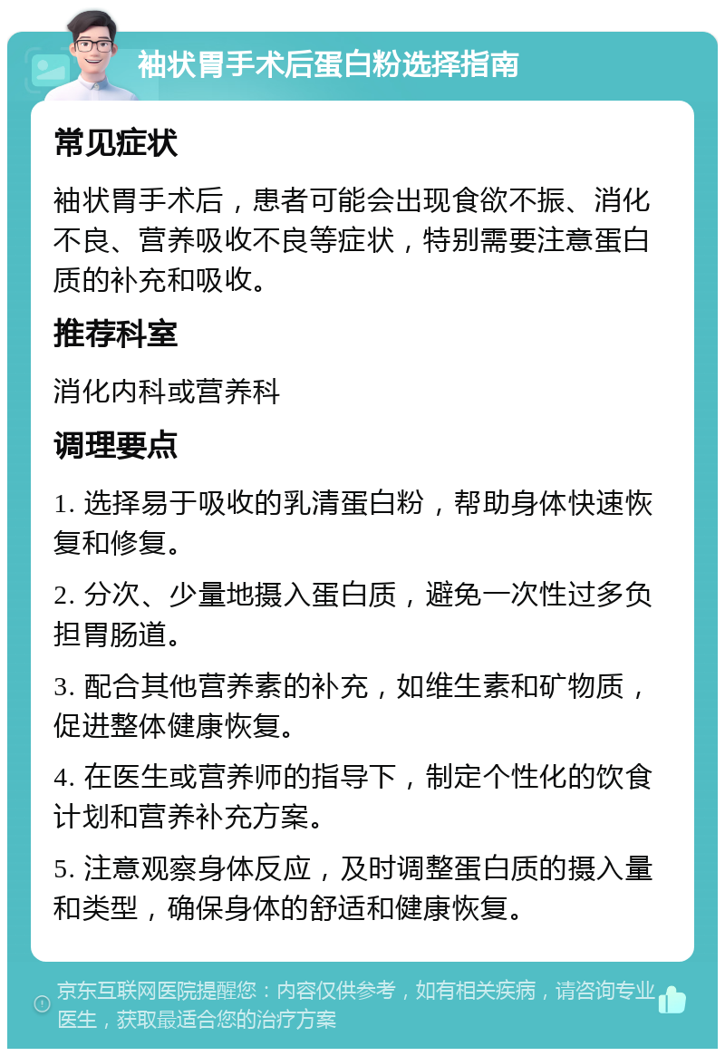 袖状胃手术后蛋白粉选择指南 常见症状 袖状胃手术后，患者可能会出现食欲不振、消化不良、营养吸收不良等症状，特别需要注意蛋白质的补充和吸收。 推荐科室 消化内科或营养科 调理要点 1. 选择易于吸收的乳清蛋白粉，帮助身体快速恢复和修复。 2. 分次、少量地摄入蛋白质，避免一次性过多负担胃肠道。 3. 配合其他营养素的补充，如维生素和矿物质，促进整体健康恢复。 4. 在医生或营养师的指导下，制定个性化的饮食计划和营养补充方案。 5. 注意观察身体反应，及时调整蛋白质的摄入量和类型，确保身体的舒适和健康恢复。