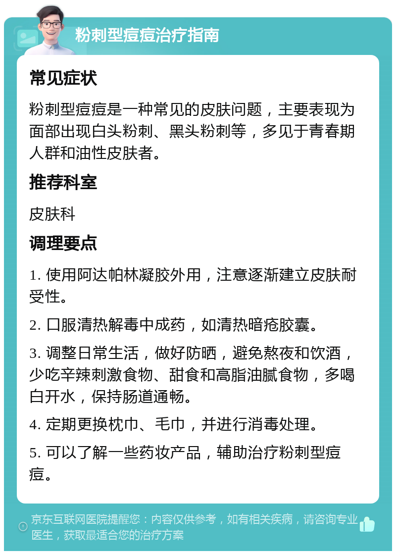 粉刺型痘痘治疗指南 常见症状 粉刺型痘痘是一种常见的皮肤问题，主要表现为面部出现白头粉刺、黑头粉刺等，多见于青春期人群和油性皮肤者。 推荐科室 皮肤科 调理要点 1. 使用阿达帕林凝胶外用，注意逐渐建立皮肤耐受性。 2. 口服清热解毒中成药，如清热暗疮胶囊。 3. 调整日常生活，做好防晒，避免熬夜和饮酒，少吃辛辣刺激食物、甜食和高脂油腻食物，多喝白开水，保持肠道通畅。 4. 定期更换枕巾、毛巾，并进行消毒处理。 5. 可以了解一些药妆产品，辅助治疗粉刺型痘痘。