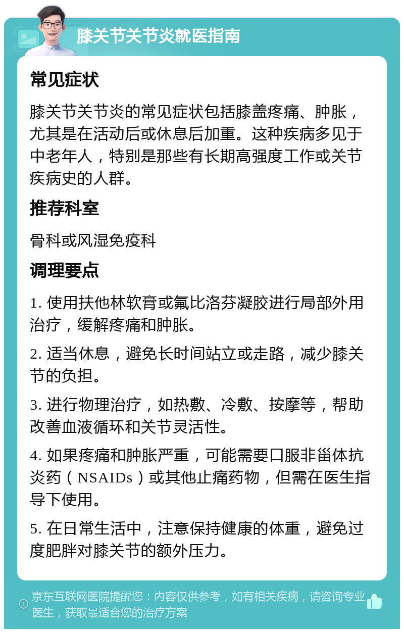 膝关节关节炎就医指南 常见症状 膝关节关节炎的常见症状包括膝盖疼痛、肿胀，尤其是在活动后或休息后加重。这种疾病多见于中老年人，特别是那些有长期高强度工作或关节疾病史的人群。 推荐科室 骨科或风湿免疫科 调理要点 1. 使用扶他林软膏或氟比洛芬凝胶进行局部外用治疗，缓解疼痛和肿胀。 2. 适当休息，避免长时间站立或走路，减少膝关节的负担。 3. 进行物理治疗，如热敷、冷敷、按摩等，帮助改善血液循环和关节灵活性。 4. 如果疼痛和肿胀严重，可能需要口服非甾体抗炎药（NSAIDs）或其他止痛药物，但需在医生指导下使用。 5. 在日常生活中，注意保持健康的体重，避免过度肥胖对膝关节的额外压力。