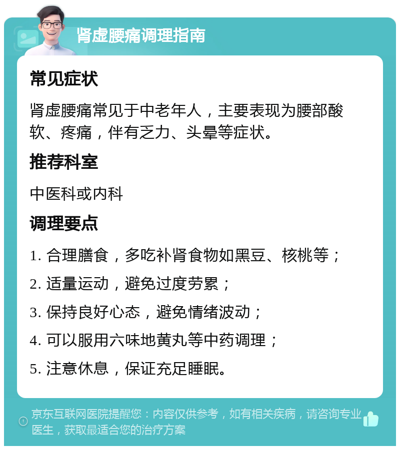 肾虚腰痛调理指南 常见症状 肾虚腰痛常见于中老年人，主要表现为腰部酸软、疼痛，伴有乏力、头晕等症状。 推荐科室 中医科或内科 调理要点 1. 合理膳食，多吃补肾食物如黑豆、核桃等； 2. 适量运动，避免过度劳累； 3. 保持良好心态，避免情绪波动； 4. 可以服用六味地黄丸等中药调理； 5. 注意休息，保证充足睡眠。