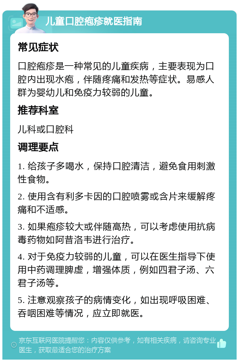 儿童口腔疱疹就医指南 常见症状 口腔疱疹是一种常见的儿童疾病，主要表现为口腔内出现水疱，伴随疼痛和发热等症状。易感人群为婴幼儿和免疫力较弱的儿童。 推荐科室 儿科或口腔科 调理要点 1. 给孩子多喝水，保持口腔清洁，避免食用刺激性食物。 2. 使用含有利多卡因的口腔喷雾或含片来缓解疼痛和不适感。 3. 如果疱疹较大或伴随高热，可以考虑使用抗病毒药物如阿昔洛韦进行治疗。 4. 对于免疫力较弱的儿童，可以在医生指导下使用中药调理脾虚，增强体质，例如四君子汤、六君子汤等。 5. 注意观察孩子的病情变化，如出现呼吸困难、吞咽困难等情况，应立即就医。