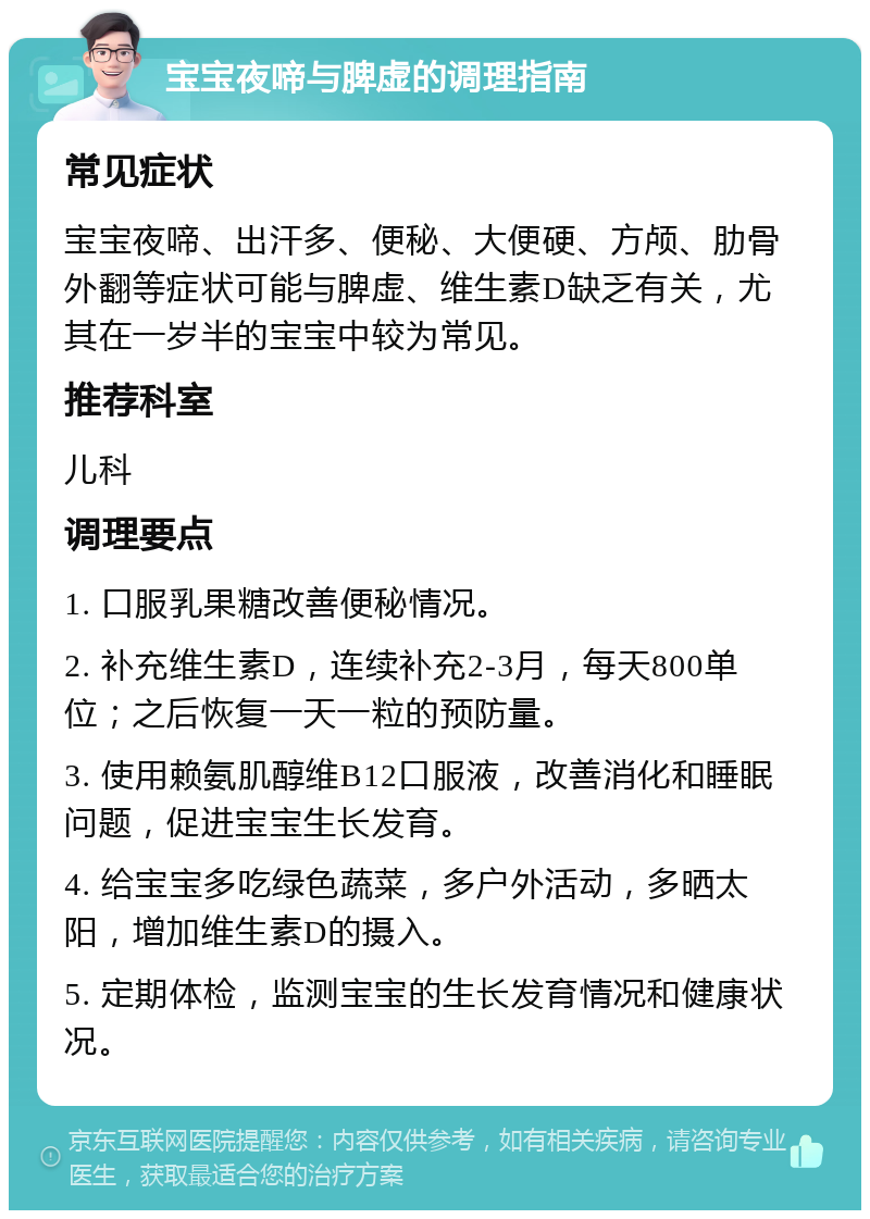 宝宝夜啼与脾虚的调理指南 常见症状 宝宝夜啼、出汗多、便秘、大便硬、方颅、肋骨外翻等症状可能与脾虚、维生素D缺乏有关，尤其在一岁半的宝宝中较为常见。 推荐科室 儿科 调理要点 1. 口服乳果糖改善便秘情况。 2. 补充维生素D，连续补充2-3月，每天800单位；之后恢复一天一粒的预防量。 3. 使用赖氨肌醇维B12口服液，改善消化和睡眠问题，促进宝宝生长发育。 4. 给宝宝多吃绿色蔬菜，多户外活动，多晒太阳，增加维生素D的摄入。 5. 定期体检，监测宝宝的生长发育情况和健康状况。