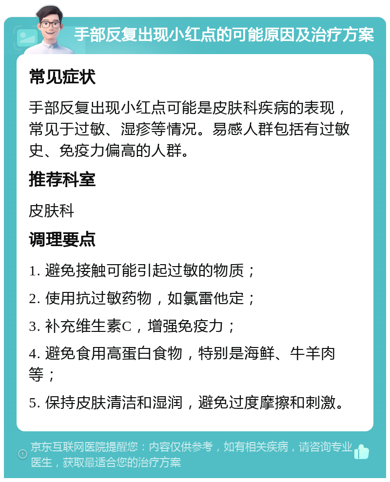 手部反复出现小红点的可能原因及治疗方案 常见症状 手部反复出现小红点可能是皮肤科疾病的表现，常见于过敏、湿疹等情况。易感人群包括有过敏史、免疫力偏高的人群。 推荐科室 皮肤科 调理要点 1. 避免接触可能引起过敏的物质； 2. 使用抗过敏药物，如氯雷他定； 3. 补充维生素C，增强免疫力； 4. 避免食用高蛋白食物，特别是海鲜、牛羊肉等； 5. 保持皮肤清洁和湿润，避免过度摩擦和刺激。