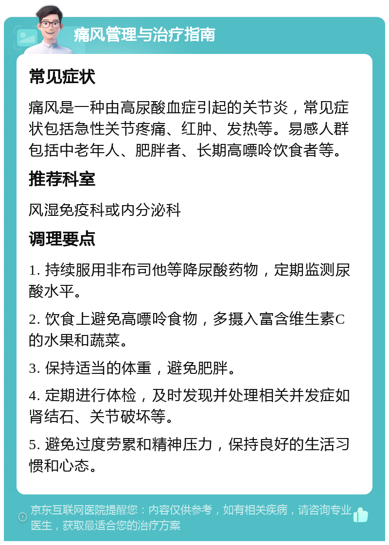 痛风管理与治疗指南 常见症状 痛风是一种由高尿酸血症引起的关节炎，常见症状包括急性关节疼痛、红肿、发热等。易感人群包括中老年人、肥胖者、长期高嘌呤饮食者等。 推荐科室 风湿免疫科或内分泌科 调理要点 1. 持续服用非布司他等降尿酸药物，定期监测尿酸水平。 2. 饮食上避免高嘌呤食物，多摄入富含维生素C的水果和蔬菜。 3. 保持适当的体重，避免肥胖。 4. 定期进行体检，及时发现并处理相关并发症如肾结石、关节破坏等。 5. 避免过度劳累和精神压力，保持良好的生活习惯和心态。