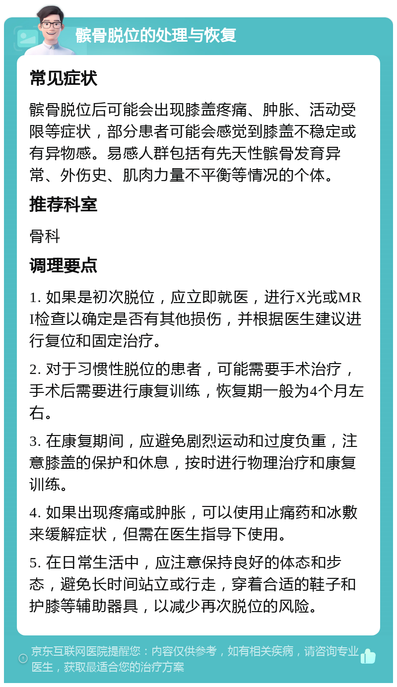 髌骨脱位的处理与恢复 常见症状 髌骨脱位后可能会出现膝盖疼痛、肿胀、活动受限等症状，部分患者可能会感觉到膝盖不稳定或有异物感。易感人群包括有先天性髌骨发育异常、外伤史、肌肉力量不平衡等情况的个体。 推荐科室 骨科 调理要点 1. 如果是初次脱位，应立即就医，进行X光或MRI检查以确定是否有其他损伤，并根据医生建议进行复位和固定治疗。 2. 对于习惯性脱位的患者，可能需要手术治疗，手术后需要进行康复训练，恢复期一般为4个月左右。 3. 在康复期间，应避免剧烈运动和过度负重，注意膝盖的保护和休息，按时进行物理治疗和康复训练。 4. 如果出现疼痛或肿胀，可以使用止痛药和冰敷来缓解症状，但需在医生指导下使用。 5. 在日常生活中，应注意保持良好的体态和步态，避免长时间站立或行走，穿着合适的鞋子和护膝等辅助器具，以减少再次脱位的风险。