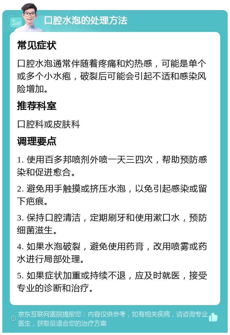 口腔水泡的处理方法 常见症状 口腔水泡通常伴随着疼痛和灼热感，可能是单个或多个小水疱，破裂后可能会引起不适和感染风险增加。 推荐科室 口腔科或皮肤科 调理要点 1. 使用百多邦喷剂外喷一天三四次，帮助预防感染和促进愈合。 2. 避免用手触摸或挤压水泡，以免引起感染或留下疤痕。 3. 保持口腔清洁，定期刷牙和使用漱口水，预防细菌滋生。 4. 如果水泡破裂，避免使用药膏，改用喷雾或药水进行局部处理。 5. 如果症状加重或持续不退，应及时就医，接受专业的诊断和治疗。