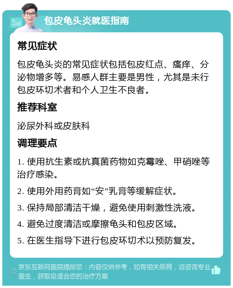 包皮龟头炎就医指南 常见症状 包皮龟头炎的常见症状包括包皮红点、瘙痒、分泌物增多等。易感人群主要是男性，尤其是未行包皮环切术者和个人卫生不良者。 推荐科室 泌尿外科或皮肤科 调理要点 1. 使用抗生素或抗真菌药物如克霉唑、甲硝唑等治疗感染。 2. 使用外用药膏如“安”乳膏等缓解症状。 3. 保持局部清洁干燥，避免使用刺激性洗液。 4. 避免过度清洁或摩擦龟头和包皮区域。 5. 在医生指导下进行包皮环切术以预防复发。