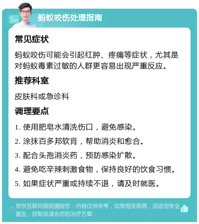 蚂蚁咬伤处理指南 常见症状 蚂蚁咬伤可能会引起红肿、疼痛等症状，尤其是对蚂蚁毒素过敏的人群更容易出现严重反应。 推荐科室 皮肤科或急诊科 调理要点 1. 使用肥皂水清洗伤口，避免感染。 2. 涂抹百多邦软膏，帮助消炎和愈合。 3. 配合头孢消炎药，预防感染扩散。 4. 避免吃辛辣刺激食物，保持良好的饮食习惯。 5. 如果症状严重或持续不退，请及时就医。