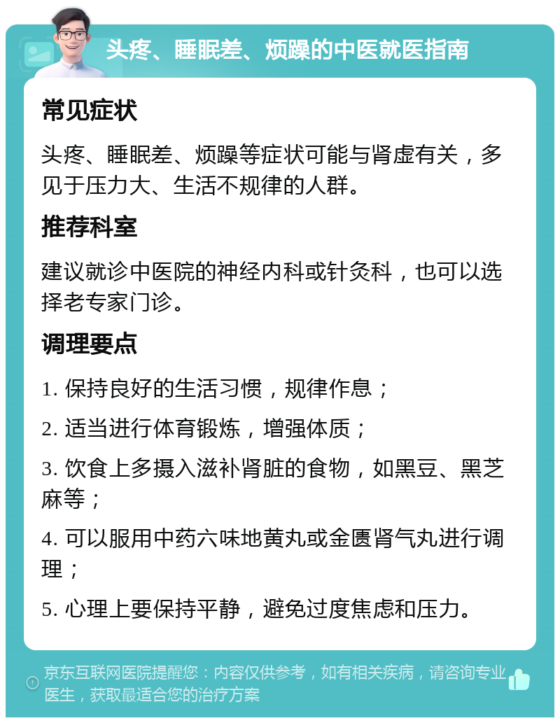 头疼、睡眠差、烦躁的中医就医指南 常见症状 头疼、睡眠差、烦躁等症状可能与肾虚有关，多见于压力大、生活不规律的人群。 推荐科室 建议就诊中医院的神经内科或针灸科，也可以选择老专家门诊。 调理要点 1. 保持良好的生活习惯，规律作息； 2. 适当进行体育锻炼，增强体质； 3. 饮食上多摄入滋补肾脏的食物，如黑豆、黑芝麻等； 4. 可以服用中药六味地黄丸或金匮肾气丸进行调理； 5. 心理上要保持平静，避免过度焦虑和压力。