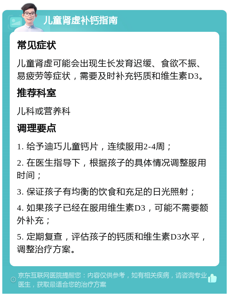 儿童肾虚补钙指南 常见症状 儿童肾虚可能会出现生长发育迟缓、食欲不振、易疲劳等症状，需要及时补充钙质和维生素D3。 推荐科室 儿科或营养科 调理要点 1. 给予迪巧儿童钙片，连续服用2-4周； 2. 在医生指导下，根据孩子的具体情况调整服用时间； 3. 保证孩子有均衡的饮食和充足的日光照射； 4. 如果孩子已经在服用维生素D3，可能不需要额外补充； 5. 定期复查，评估孩子的钙质和维生素D3水平，调整治疗方案。