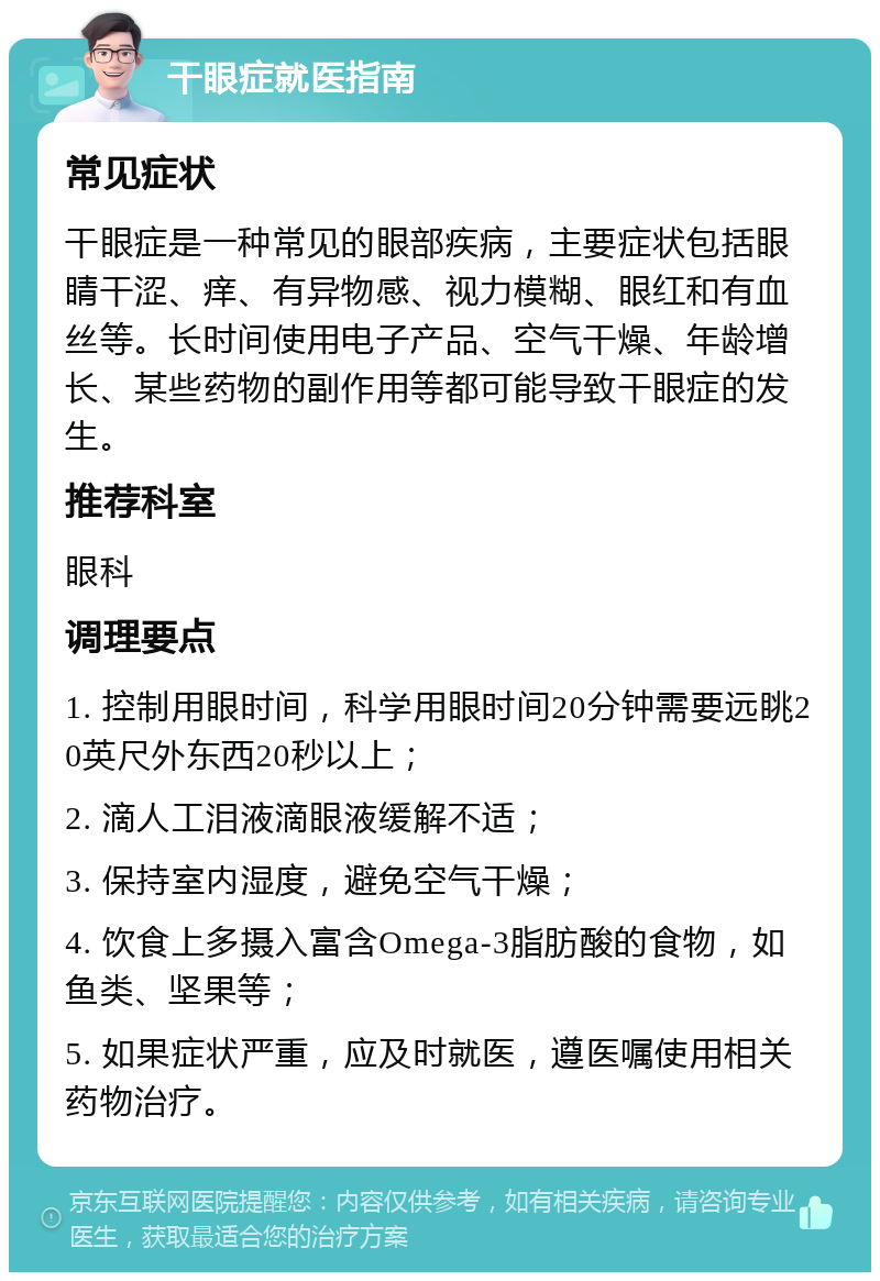 干眼症就医指南 常见症状 干眼症是一种常见的眼部疾病，主要症状包括眼睛干涩、痒、有异物感、视力模糊、眼红和有血丝等。长时间使用电子产品、空气干燥、年龄增长、某些药物的副作用等都可能导致干眼症的发生。 推荐科室 眼科 调理要点 1. 控制用眼时间，科学用眼时间20分钟需要远眺20英尺外东西20秒以上； 2. 滴人工泪液滴眼液缓解不适； 3. 保持室内湿度，避免空气干燥； 4. 饮食上多摄入富含Omega-3脂肪酸的食物，如鱼类、坚果等； 5. 如果症状严重，应及时就医，遵医嘱使用相关药物治疗。