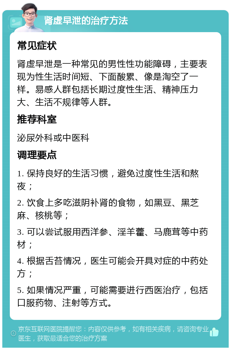 肾虚早泄的治疗方法 常见症状 肾虚早泄是一种常见的男性性功能障碍，主要表现为性生活时间短、下面酸累、像是淘空了一样。易感人群包括长期过度性生活、精神压力大、生活不规律等人群。 推荐科室 泌尿外科或中医科 调理要点 1. 保持良好的生活习惯，避免过度性生活和熬夜； 2. 饮食上多吃滋阴补肾的食物，如黑豆、黑芝麻、核桃等； 3. 可以尝试服用西洋参、淫羊藿、马鹿茸等中药材； 4. 根据舌苔情况，医生可能会开具对症的中药处方； 5. 如果情况严重，可能需要进行西医治疗，包括口服药物、注射等方式。