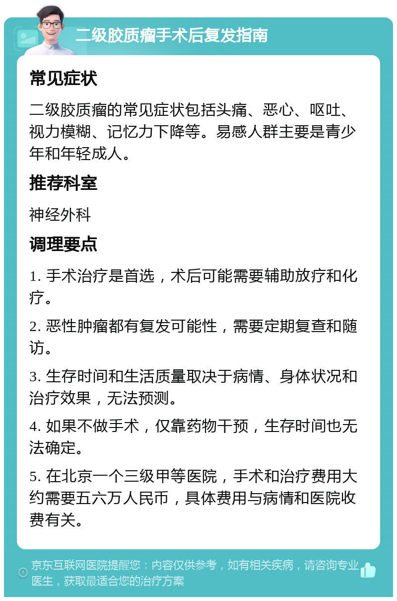 二级胶质瘤手术后复发指南 常见症状 二级胶质瘤的常见症状包括头痛、恶心、呕吐、视力模糊、记忆力下降等。易感人群主要是青少年和年轻成人。 推荐科室 神经外科 调理要点 1. 手术治疗是首选，术后可能需要辅助放疗和化疗。 2. 恶性肿瘤都有复发可能性，需要定期复查和随访。 3. 生存时间和生活质量取决于病情、身体状况和治疗效果，无法预测。 4. 如果不做手术，仅靠药物干预，生存时间也无法确定。 5. 在北京一个三级甲等医院，手术和治疗费用大约需要五六万人民币，具体费用与病情和医院收费有关。