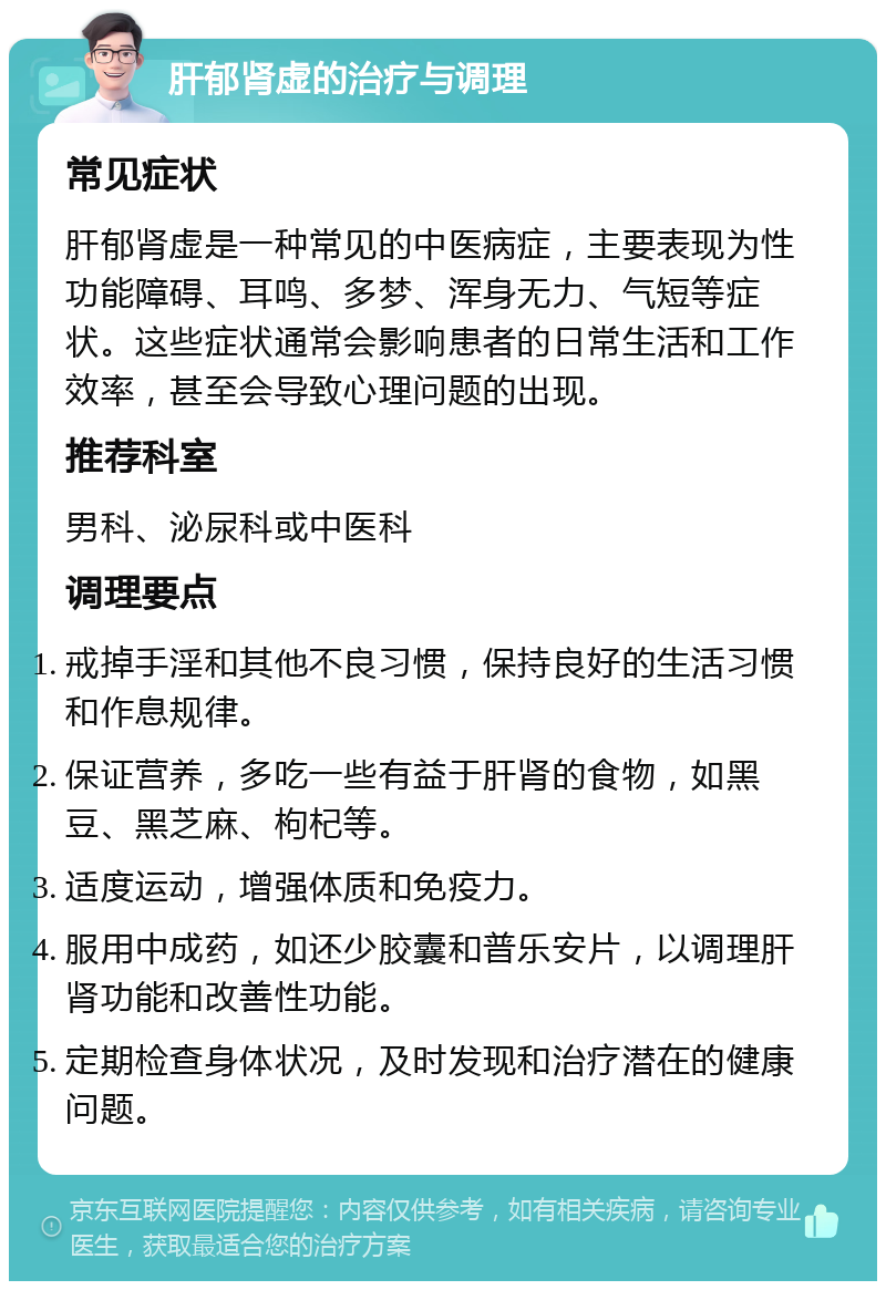 肝郁肾虚的治疗与调理 常见症状 肝郁肾虚是一种常见的中医病症，主要表现为性功能障碍、耳鸣、多梦、浑身无力、气短等症状。这些症状通常会影响患者的日常生活和工作效率，甚至会导致心理问题的出现。 推荐科室 男科、泌尿科或中医科 调理要点 戒掉手淫和其他不良习惯，保持良好的生活习惯和作息规律。 保证营养，多吃一些有益于肝肾的食物，如黑豆、黑芝麻、枸杞等。 适度运动，增强体质和免疫力。 服用中成药，如还少胶囊和普乐安片，以调理肝肾功能和改善性功能。 定期检查身体状况，及时发现和治疗潜在的健康问题。