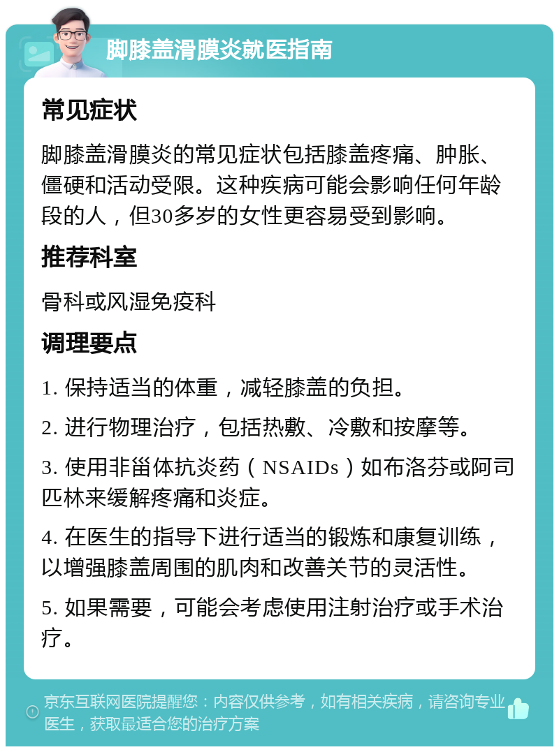 脚膝盖滑膜炎就医指南 常见症状 脚膝盖滑膜炎的常见症状包括膝盖疼痛、肿胀、僵硬和活动受限。这种疾病可能会影响任何年龄段的人，但30多岁的女性更容易受到影响。 推荐科室 骨科或风湿免疫科 调理要点 1. 保持适当的体重，减轻膝盖的负担。 2. 进行物理治疗，包括热敷、冷敷和按摩等。 3. 使用非甾体抗炎药（NSAIDs）如布洛芬或阿司匹林来缓解疼痛和炎症。 4. 在医生的指导下进行适当的锻炼和康复训练，以增强膝盖周围的肌肉和改善关节的灵活性。 5. 如果需要，可能会考虑使用注射治疗或手术治疗。