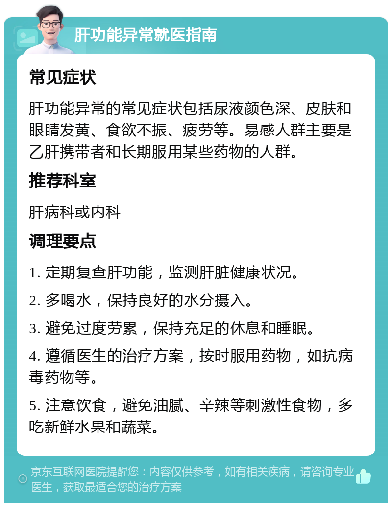 肝功能异常就医指南 常见症状 肝功能异常的常见症状包括尿液颜色深、皮肤和眼睛发黄、食欲不振、疲劳等。易感人群主要是乙肝携带者和长期服用某些药物的人群。 推荐科室 肝病科或内科 调理要点 1. 定期复查肝功能，监测肝脏健康状况。 2. 多喝水，保持良好的水分摄入。 3. 避免过度劳累，保持充足的休息和睡眠。 4. 遵循医生的治疗方案，按时服用药物，如抗病毒药物等。 5. 注意饮食，避免油腻、辛辣等刺激性食物，多吃新鲜水果和蔬菜。