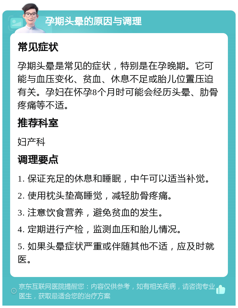 孕期头晕的原因与调理 常见症状 孕期头晕是常见的症状，特别是在孕晚期。它可能与血压变化、贫血、休息不足或胎儿位置压迫有关。孕妇在怀孕8个月时可能会经历头晕、肋骨疼痛等不适。 推荐科室 妇产科 调理要点 1. 保证充足的休息和睡眠，中午可以适当补觉。 2. 使用枕头垫高睡觉，减轻肋骨疼痛。 3. 注意饮食营养，避免贫血的发生。 4. 定期进行产检，监测血压和胎儿情况。 5. 如果头晕症状严重或伴随其他不适，应及时就医。