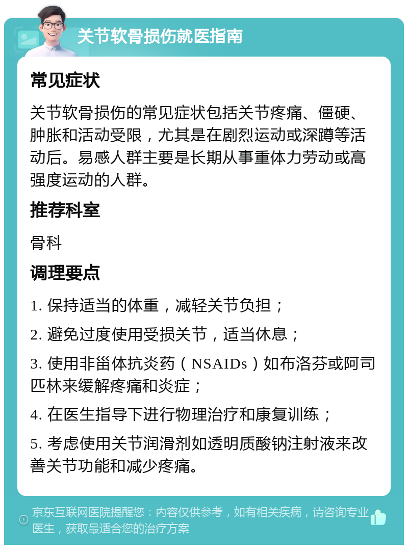 关节软骨损伤就医指南 常见症状 关节软骨损伤的常见症状包括关节疼痛、僵硬、肿胀和活动受限，尤其是在剧烈运动或深蹲等活动后。易感人群主要是长期从事重体力劳动或高强度运动的人群。 推荐科室 骨科 调理要点 1. 保持适当的体重，减轻关节负担； 2. 避免过度使用受损关节，适当休息； 3. 使用非甾体抗炎药（NSAIDs）如布洛芬或阿司匹林来缓解疼痛和炎症； 4. 在医生指导下进行物理治疗和康复训练； 5. 考虑使用关节润滑剂如透明质酸钠注射液来改善关节功能和减少疼痛。