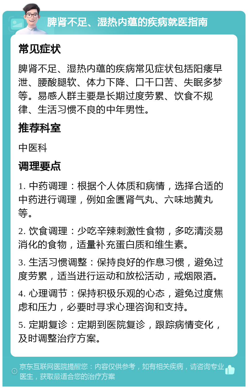 脾肾不足、湿热内蕴的疾病就医指南 常见症状 脾肾不足、湿热内蕴的疾病常见症状包括阳痿早泄、腰酸腿软、体力下降、口干口苦、失眠多梦等。易感人群主要是长期过度劳累、饮食不规律、生活习惯不良的中年男性。 推荐科室 中医科 调理要点 1. 中药调理：根据个人体质和病情，选择合适的中药进行调理，例如金匮肾气丸、六味地黄丸等。 2. 饮食调理：少吃辛辣刺激性食物，多吃清淡易消化的食物，适量补充蛋白质和维生素。 3. 生活习惯调整：保持良好的作息习惯，避免过度劳累，适当进行运动和放松活动，戒烟限酒。 4. 心理调节：保持积极乐观的心态，避免过度焦虑和压力，必要时寻求心理咨询和支持。 5. 定期复诊：定期到医院复诊，跟踪病情变化，及时调整治疗方案。