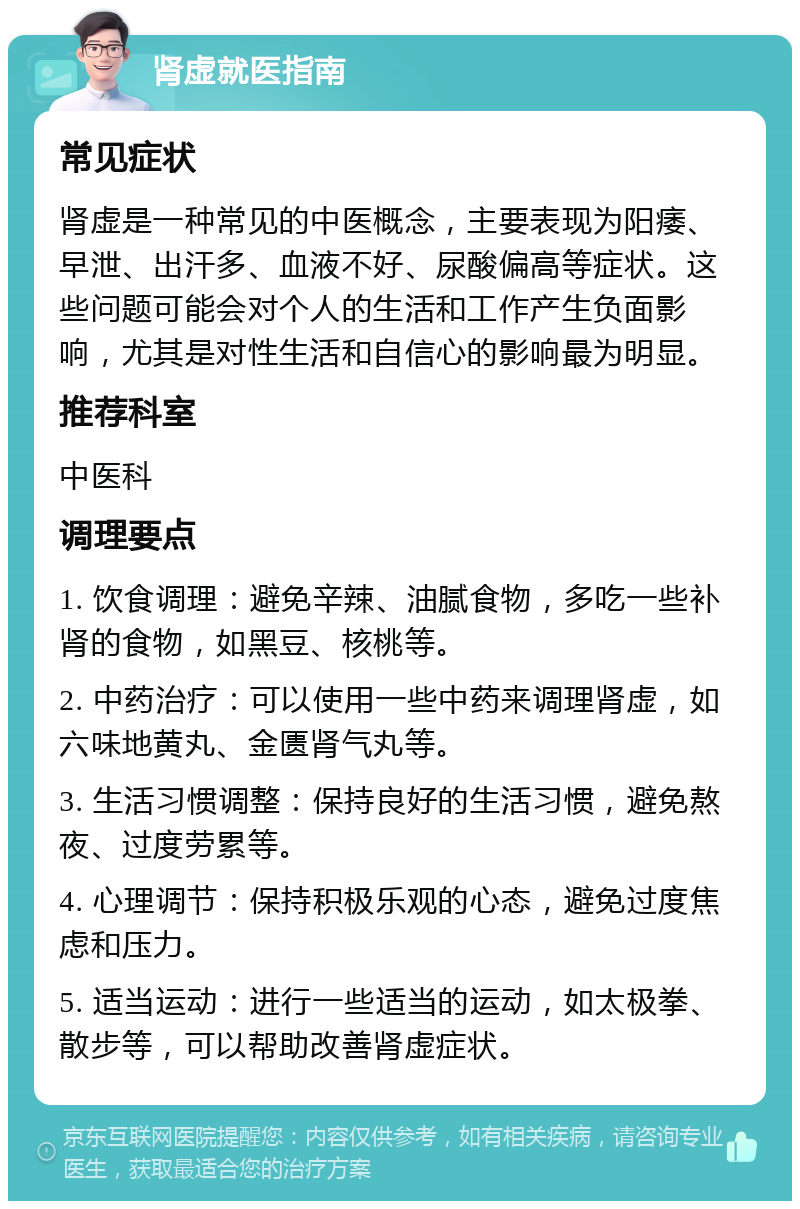 肾虚就医指南 常见症状 肾虚是一种常见的中医概念，主要表现为阳痿、早泄、出汗多、血液不好、尿酸偏高等症状。这些问题可能会对个人的生活和工作产生负面影响，尤其是对性生活和自信心的影响最为明显。 推荐科室 中医科 调理要点 1. 饮食调理：避免辛辣、油腻食物，多吃一些补肾的食物，如黑豆、核桃等。 2. 中药治疗：可以使用一些中药来调理肾虚，如六味地黄丸、金匮肾气丸等。 3. 生活习惯调整：保持良好的生活习惯，避免熬夜、过度劳累等。 4. 心理调节：保持积极乐观的心态，避免过度焦虑和压力。 5. 适当运动：进行一些适当的运动，如太极拳、散步等，可以帮助改善肾虚症状。