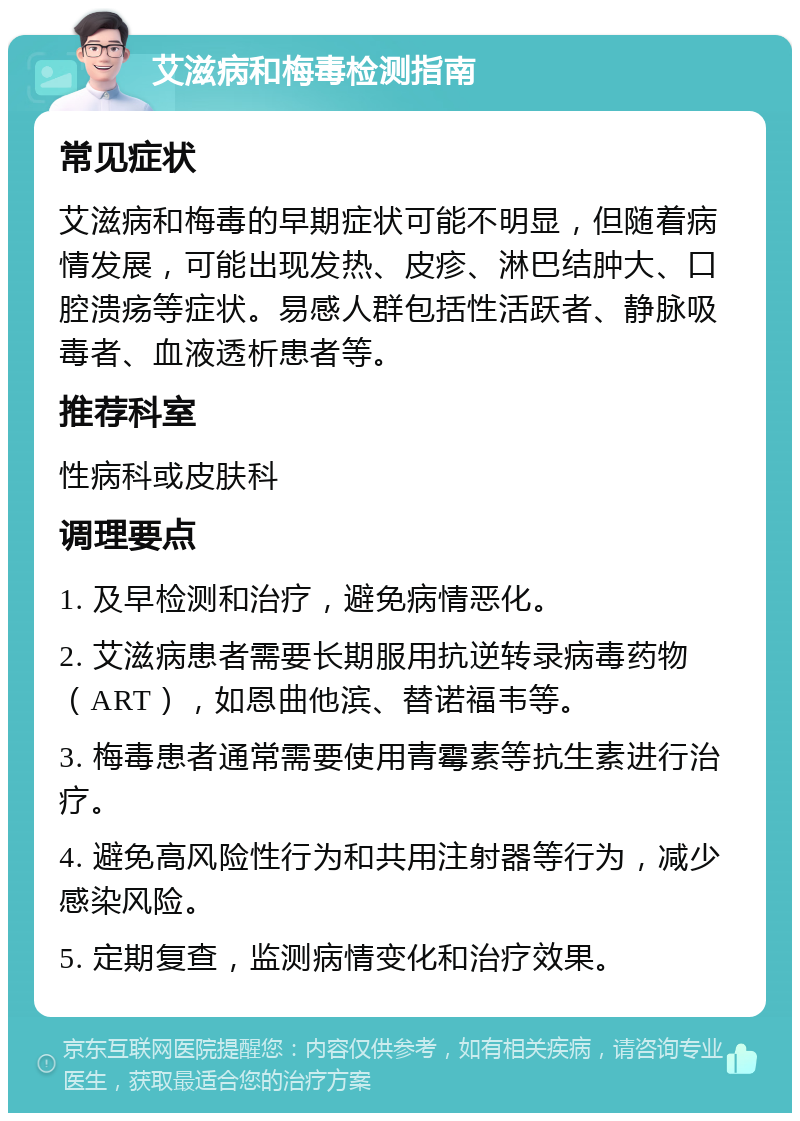 艾滋病和梅毒检测指南 常见症状 艾滋病和梅毒的早期症状可能不明显，但随着病情发展，可能出现发热、皮疹、淋巴结肿大、口腔溃疡等症状。易感人群包括性活跃者、静脉吸毒者、血液透析患者等。 推荐科室 性病科或皮肤科 调理要点 1. 及早检测和治疗，避免病情恶化。 2. 艾滋病患者需要长期服用抗逆转录病毒药物（ART），如恩曲他滨、替诺福韦等。 3. 梅毒患者通常需要使用青霉素等抗生素进行治疗。 4. 避免高风险性行为和共用注射器等行为，减少感染风险。 5. 定期复查，监测病情变化和治疗效果。