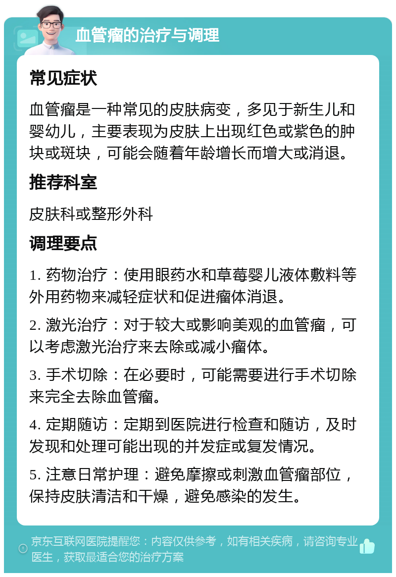 血管瘤的治疗与调理 常见症状 血管瘤是一种常见的皮肤病变，多见于新生儿和婴幼儿，主要表现为皮肤上出现红色或紫色的肿块或斑块，可能会随着年龄增长而增大或消退。 推荐科室 皮肤科或整形外科 调理要点 1. 药物治疗：使用眼药水和草莓婴儿液体敷料等外用药物来减轻症状和促进瘤体消退。 2. 激光治疗：对于较大或影响美观的血管瘤，可以考虑激光治疗来去除或减小瘤体。 3. 手术切除：在必要时，可能需要进行手术切除来完全去除血管瘤。 4. 定期随访：定期到医院进行检查和随访，及时发现和处理可能出现的并发症或复发情况。 5. 注意日常护理：避免摩擦或刺激血管瘤部位，保持皮肤清洁和干燥，避免感染的发生。