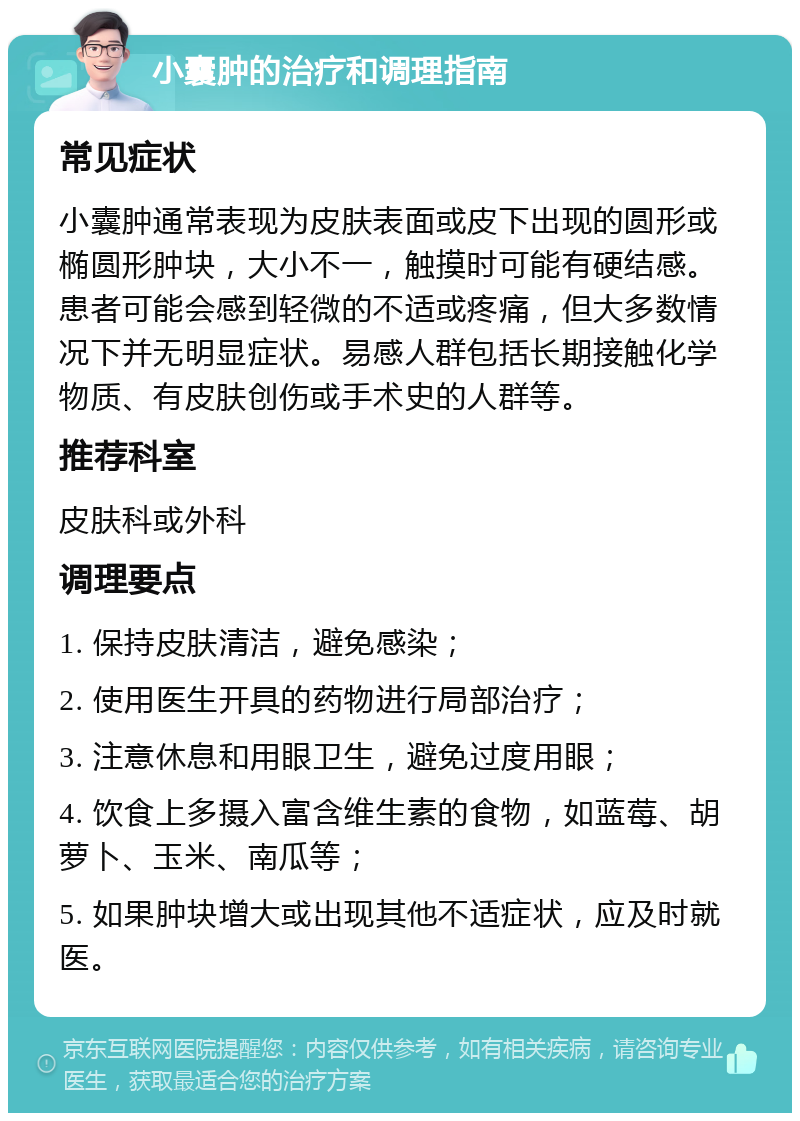 小囊肿的治疗和调理指南 常见症状 小囊肿通常表现为皮肤表面或皮下出现的圆形或椭圆形肿块，大小不一，触摸时可能有硬结感。患者可能会感到轻微的不适或疼痛，但大多数情况下并无明显症状。易感人群包括长期接触化学物质、有皮肤创伤或手术史的人群等。 推荐科室 皮肤科或外科 调理要点 1. 保持皮肤清洁，避免感染； 2. 使用医生开具的药物进行局部治疗； 3. 注意休息和用眼卫生，避免过度用眼； 4. 饮食上多摄入富含维生素的食物，如蓝莓、胡萝卜、玉米、南瓜等； 5. 如果肿块增大或出现其他不适症状，应及时就医。