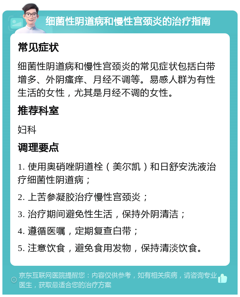 细菌性阴道病和慢性宫颈炎的治疗指南 常见症状 细菌性阴道病和慢性宫颈炎的常见症状包括白带增多、外阴瘙痒、月经不调等。易感人群为有性生活的女性，尤其是月经不调的女性。 推荐科室 妇科 调理要点 1. 使用奥硝唑阴道栓（美尔凯）和日舒安洗液治疗细菌性阴道病； 2. 上苦参凝胶治疗慢性宫颈炎； 3. 治疗期间避免性生活，保持外阴清洁； 4. 遵循医嘱，定期复查白带； 5. 注意饮食，避免食用发物，保持清淡饮食。