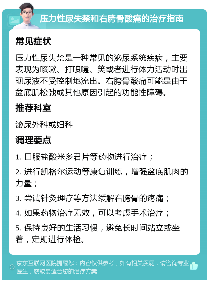 压力性尿失禁和右胯骨酸痛的治疗指南 常见症状 压力性尿失禁是一种常见的泌尿系统疾病，主要表现为咳嗽、打喷嚏、笑或者进行体力活动时出现尿液不受控制地流出。右胯骨酸痛可能是由于盆底肌松弛或其他原因引起的功能性障碍。 推荐科室 泌尿外科或妇科 调理要点 1. 口服盐酸米多君片等药物进行治疗； 2. 进行凯格尔运动等康复训练，增强盆底肌肉的力量； 3. 尝试针灸理疗等方法缓解右胯骨的疼痛； 4. 如果药物治疗无效，可以考虑手术治疗； 5. 保持良好的生活习惯，避免长时间站立或坐着，定期进行体检。