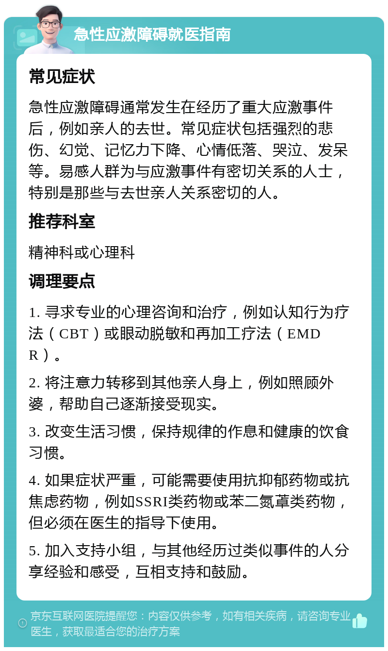 急性应激障碍就医指南 常见症状 急性应激障碍通常发生在经历了重大应激事件后，例如亲人的去世。常见症状包括强烈的悲伤、幻觉、记忆力下降、心情低落、哭泣、发呆等。易感人群为与应激事件有密切关系的人士，特别是那些与去世亲人关系密切的人。 推荐科室 精神科或心理科 调理要点 1. 寻求专业的心理咨询和治疗，例如认知行为疗法（CBT）或眼动脱敏和再加工疗法（EMDR）。 2. 将注意力转移到其他亲人身上，例如照顾外婆，帮助自己逐渐接受现实。 3. 改变生活习惯，保持规律的作息和健康的饮食习惯。 4. 如果症状严重，可能需要使用抗抑郁药物或抗焦虑药物，例如SSRI类药物或苯二氮䓬类药物，但必须在医生的指导下使用。 5. 加入支持小组，与其他经历过类似事件的人分享经验和感受，互相支持和鼓励。