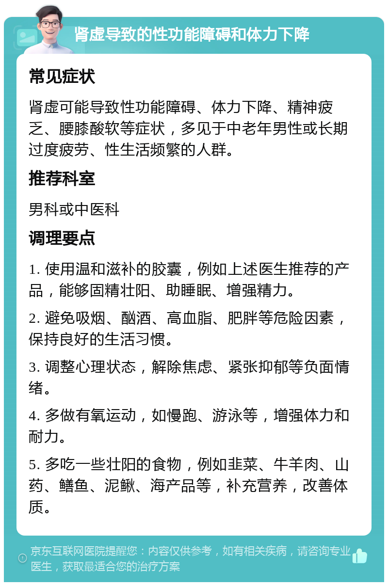 肾虚导致的性功能障碍和体力下降 常见症状 肾虚可能导致性功能障碍、体力下降、精神疲乏、腰膝酸软等症状，多见于中老年男性或长期过度疲劳、性生活频繁的人群。 推荐科室 男科或中医科 调理要点 1. 使用温和滋补的胶囊，例如上述医生推荐的产品，能够固精壮阳、助睡眠、增强精力。 2. 避免吸烟、酗酒、高血脂、肥胖等危险因素，保持良好的生活习惯。 3. 调整心理状态，解除焦虑、紧张抑郁等负面情绪。 4. 多做有氧运动，如慢跑、游泳等，增强体力和耐力。 5. 多吃一些壮阳的食物，例如韭菜、牛羊肉、山药、鳝鱼、泥鳅、海产品等，补充营养，改善体质。