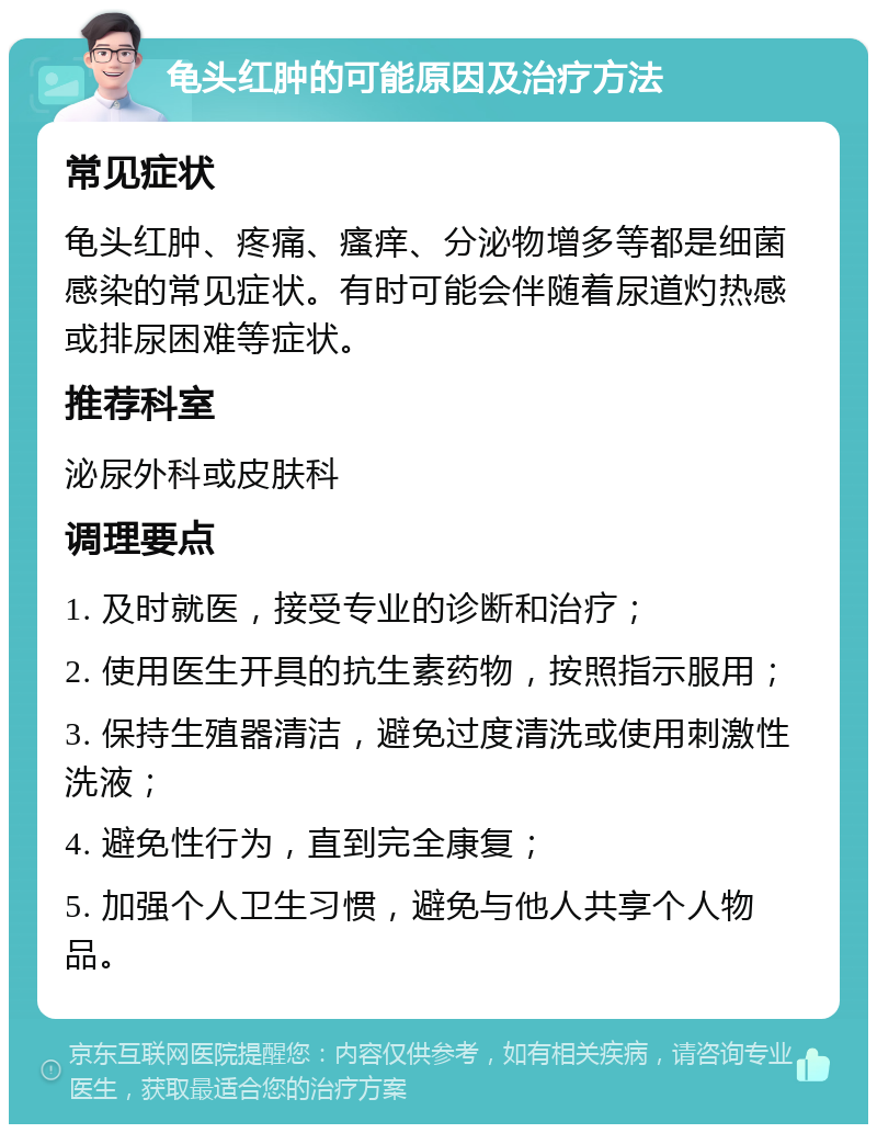 龟头红肿的可能原因及治疗方法 常见症状 龟头红肿、疼痛、瘙痒、分泌物增多等都是细菌感染的常见症状。有时可能会伴随着尿道灼热感或排尿困难等症状。 推荐科室 泌尿外科或皮肤科 调理要点 1. 及时就医，接受专业的诊断和治疗； 2. 使用医生开具的抗生素药物，按照指示服用； 3. 保持生殖器清洁，避免过度清洗或使用刺激性洗液； 4. 避免性行为，直到完全康复； 5. 加强个人卫生习惯，避免与他人共享个人物品。