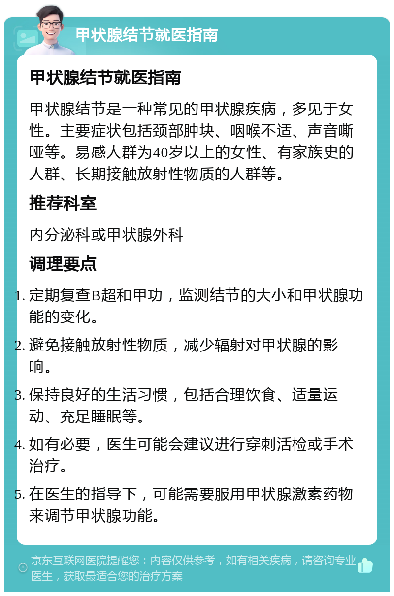 甲状腺结节就医指南 甲状腺结节就医指南 甲状腺结节是一种常见的甲状腺疾病，多见于女性。主要症状包括颈部肿块、咽喉不适、声音嘶哑等。易感人群为40岁以上的女性、有家族史的人群、长期接触放射性物质的人群等。 推荐科室 内分泌科或甲状腺外科 调理要点 定期复查B超和甲功，监测结节的大小和甲状腺功能的变化。 避免接触放射性物质，减少辐射对甲状腺的影响。 保持良好的生活习惯，包括合理饮食、适量运动、充足睡眠等。 如有必要，医生可能会建议进行穿刺活检或手术治疗。 在医生的指导下，可能需要服用甲状腺激素药物来调节甲状腺功能。