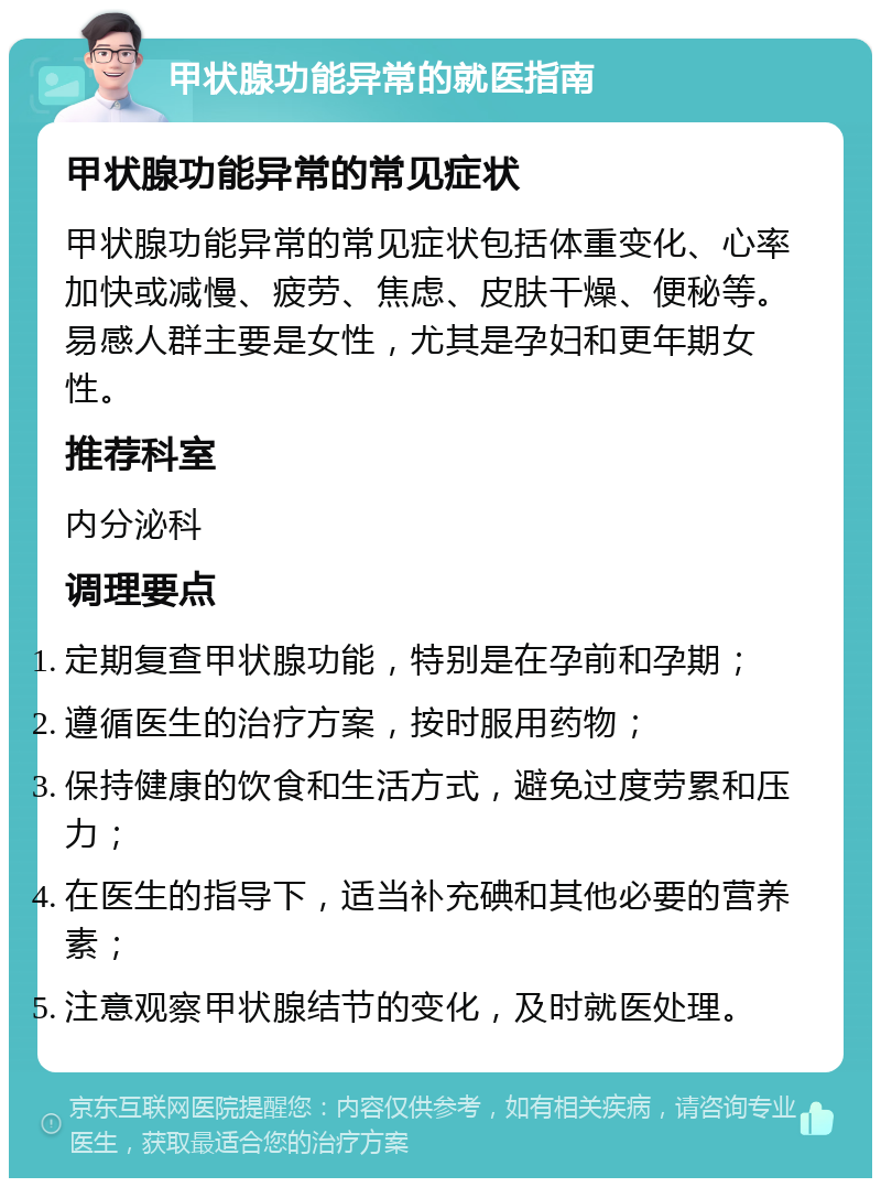 甲状腺功能异常的就医指南 甲状腺功能异常的常见症状 甲状腺功能异常的常见症状包括体重变化、心率加快或减慢、疲劳、焦虑、皮肤干燥、便秘等。易感人群主要是女性，尤其是孕妇和更年期女性。 推荐科室 内分泌科 调理要点 定期复查甲状腺功能，特别是在孕前和孕期； 遵循医生的治疗方案，按时服用药物； 保持健康的饮食和生活方式，避免过度劳累和压力； 在医生的指导下，适当补充碘和其他必要的营养素； 注意观察甲状腺结节的变化，及时就医处理。